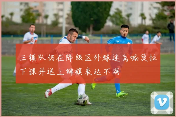 三镇队仍在降级区外球迷高喊莫拉下课并送上锦旗表达不满