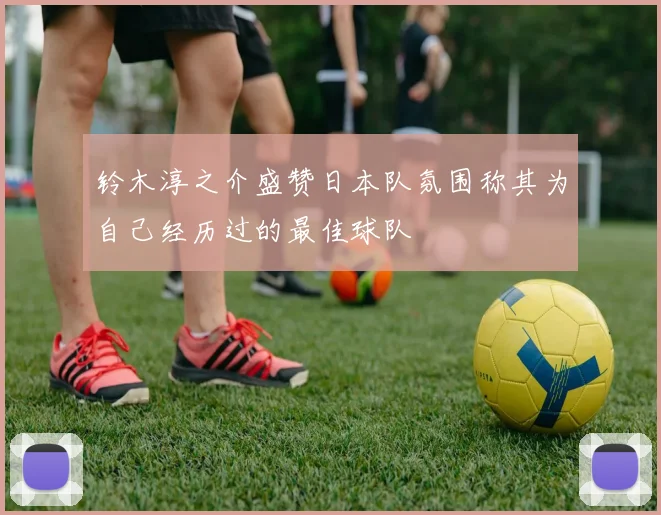 铃木淳之介盛赞日本队氛围称其为自己经历过的最佳球队