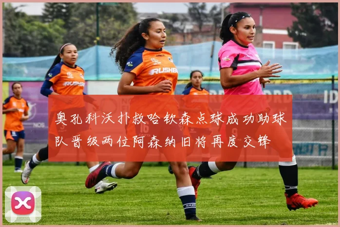 奥孔科沃扑救哈钦森点球成功助球队晋级两位阿森纳旧将再度交锋