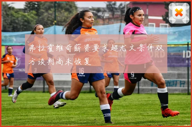 弗拉霍维奇薪资要求超尤文条件双方谈判尚未恢复