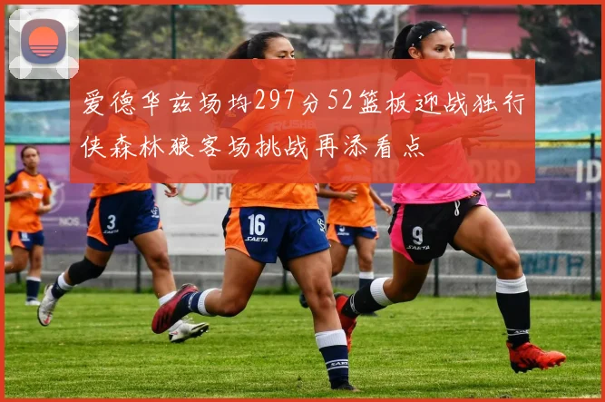 爱德华兹场均297分52篮板迎战独行侠森林狼客场挑战再添看点