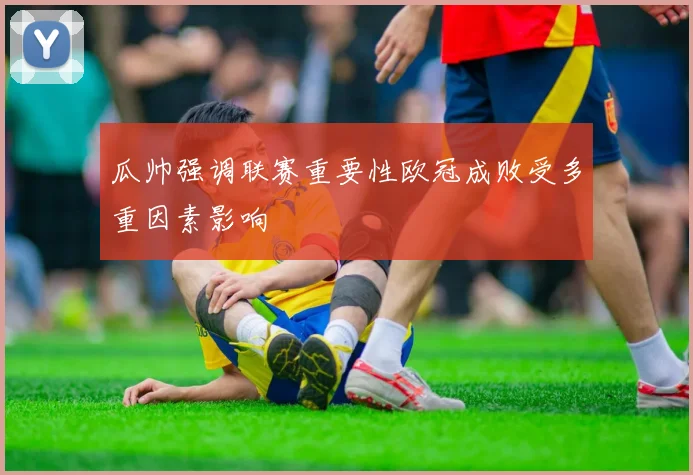 瓜帅强调联赛重要性欧冠成败受多重因素影响
