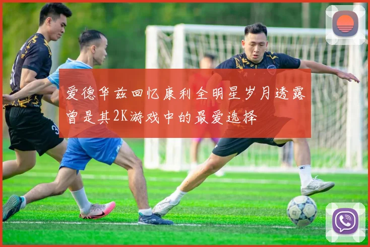 爱德华兹回忆康利全明星岁月透露曾是其2K游戏中的最爱选择
