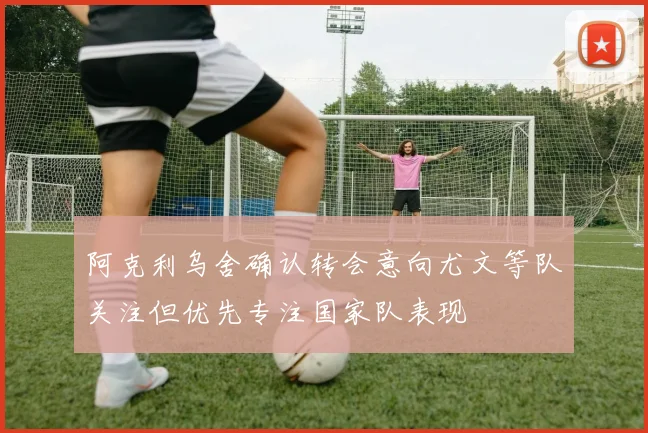阿克利乌舍确认转会意向尤文等队关注但优先专注国家队表现