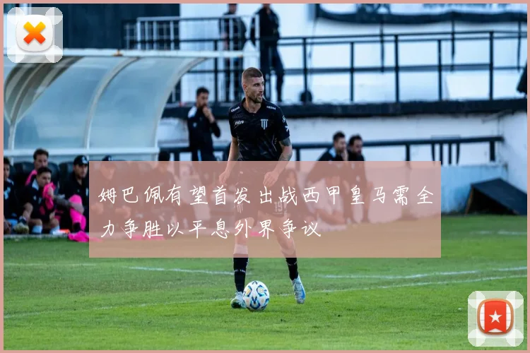 姆巴佩有望首发出战西甲皇马需全力争胜以平息外界争议
