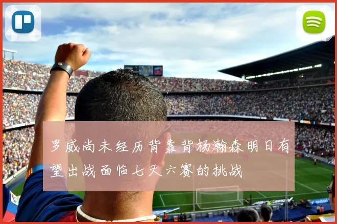 罗威尚未经历背靠背杨瀚森明日有望出战面临七天六赛的挑战