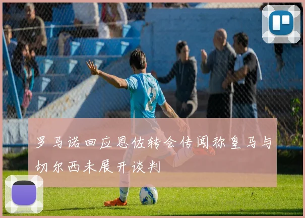 罗马诺回应恩佐转会传闻称皇马与切尔西未展开谈判