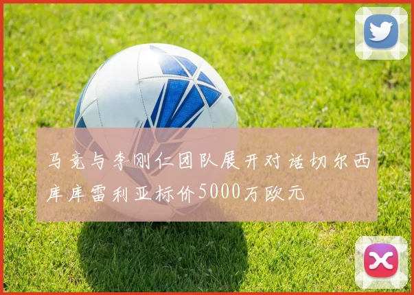 马竞与李刚仁团队展开对话切尔西库库雷利亚标价5000万欧元