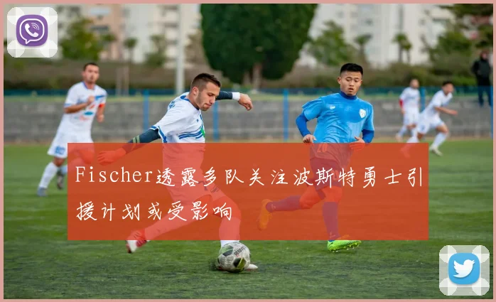 Fischer透露多队关注波斯特勇士引援计划或受影响