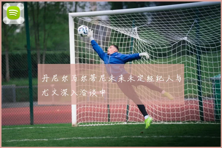 丹尼尔马尔蒂尼未来未定经纪人与尤文深入洽谈中
