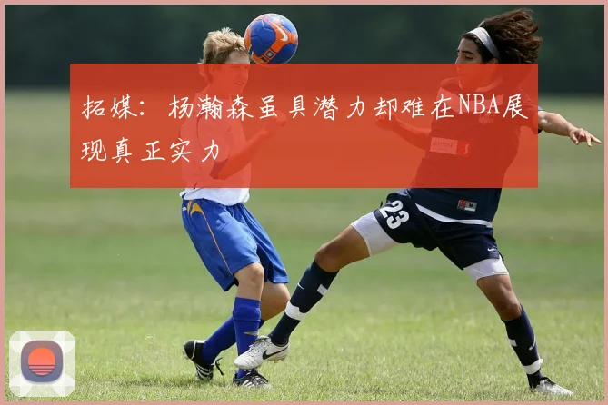 拓媒：杨瀚森虽具潜力却难在NBA展现真正实力
