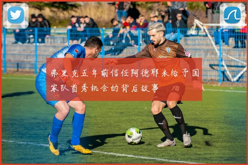弗里克五年前信任阿德耶米给予国家队首秀机会的背后故事