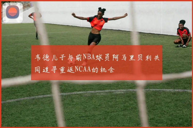 韦德儿子与前NBA球员阿马里贝利共同追寻重返NCAA的机会