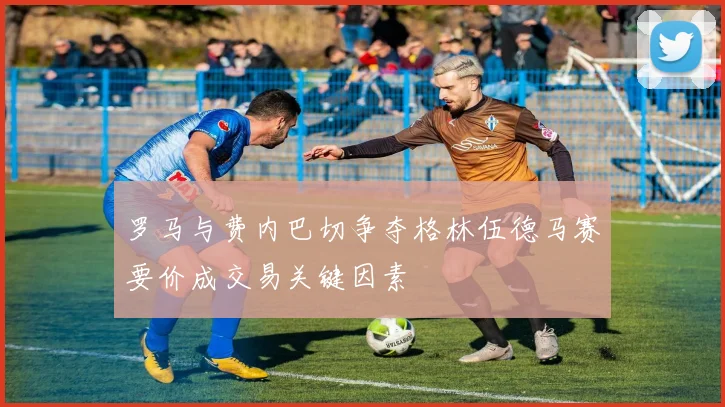 罗马与费内巴切争夺格林伍德马赛要价成交易关键因素
